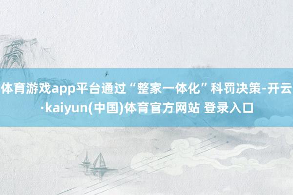 体育游戏app平台通过“整家一体化”科罚决策-开云·kaiyun(中国)体育官方网站 登录入口
