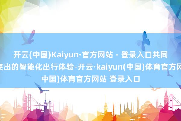 开云(中国)Kaiyun·官方网站 - 登录入口共同为用户带来突出的智能化出行体验-开云·kaiyun(中国)体育官方网站 登录入口