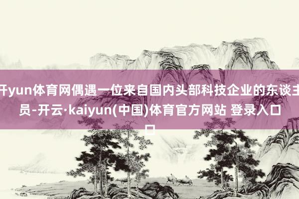 开yun体育网偶遇一位来自国内头部科技企业的东谈主员-开云·kaiyun(中国)体育官方网站 登录入口