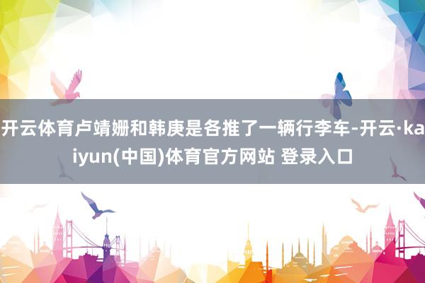 开云体育卢靖姗和韩庚是各推了一辆行李车-开云·kaiyun(中国)体育官方网站 登录入口