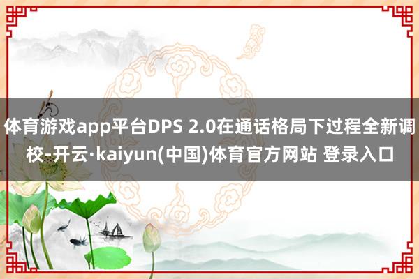 体育游戏app平台DPS 2.0在通话格局下过程全新调校-开云·kaiyun(中国)体育官方网站 登录入口