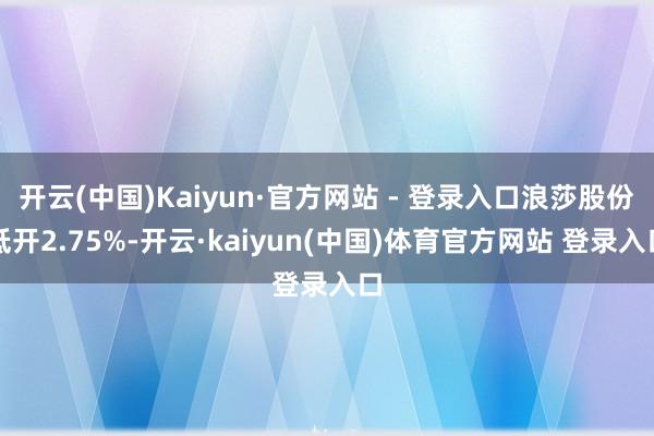 开云(中国)Kaiyun·官方网站 - 登录入口浪莎股份低开2.75%-开云·kaiyun(中国)体育官方网站 登录入口