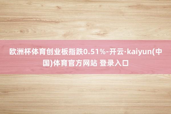 欧洲杯体育创业板指跌0.51%-开云·kaiyun(中国)体育官方网站 登录入口