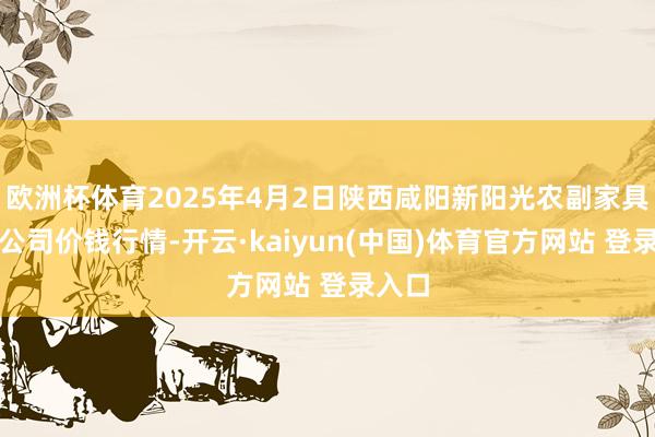 欧洲杯体育2025年4月2日陕西咸阳新阳光农副家具有限公司价钱行情-开云·kaiyun(中国)体育官方网站 登录入口