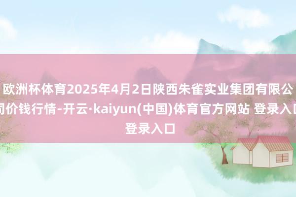 欧洲杯体育2025年4月2日陕西朱雀实业集团有限公司价钱行情-开云·kaiyun(中国)体育官方网站 登录入口