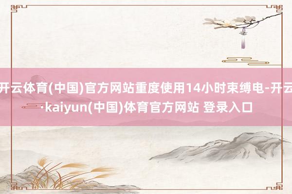 开云体育(中国)官方网站重度使用14小时束缚电-开云·kaiyun(中国)体育官方网站 登录入口