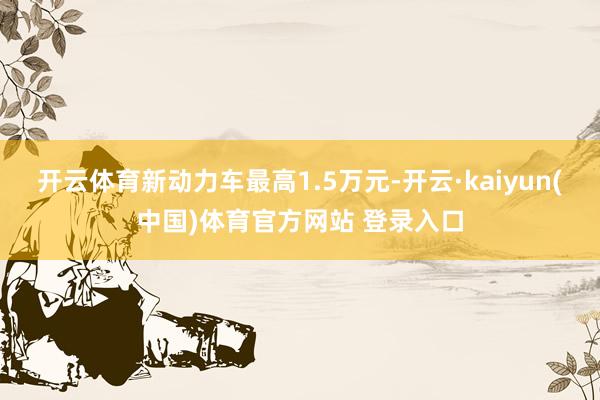 开云体育新动力车最高1.5万元-开云·kaiyun(中国)体育官方网站 登录入口