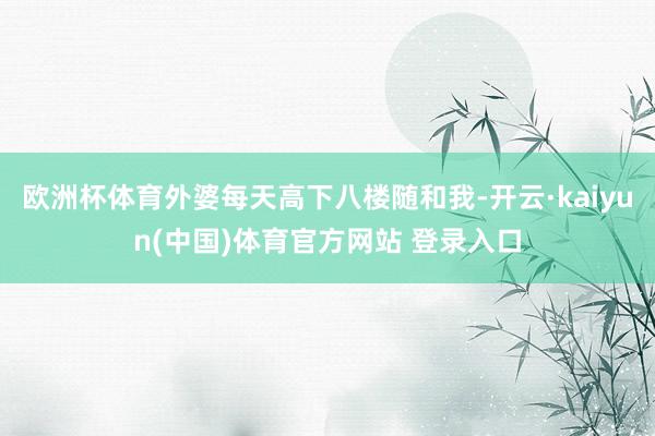 欧洲杯体育外婆每天高下八楼随和我-开云·kaiyun(中国)体育官方网站 登录入口