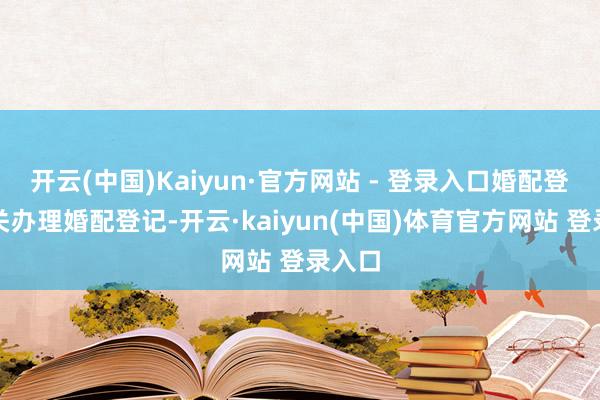 开云(中国)Kaiyun·官方网站 - 登录入口婚配登记机关办理婚配登记-开云·kaiyun(中国)体育官方网站 登录入口