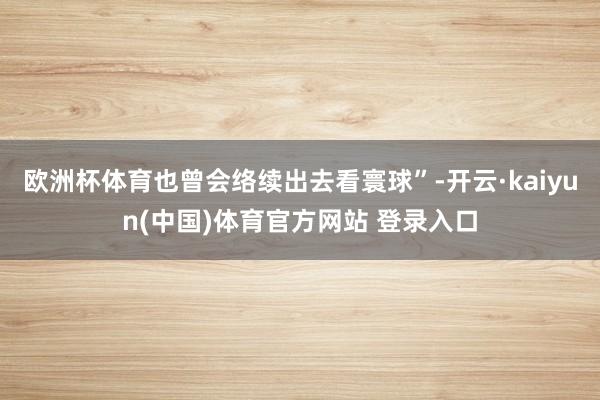 欧洲杯体育也曾会络续出去看寰球”-开云·kaiyun(中国)体育官方网站 登录入口
