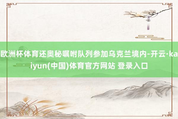 欧洲杯体育还奥秘嘱咐队列参加乌克兰境内-开云·kaiyun(中国)体育官方网站 登录入口