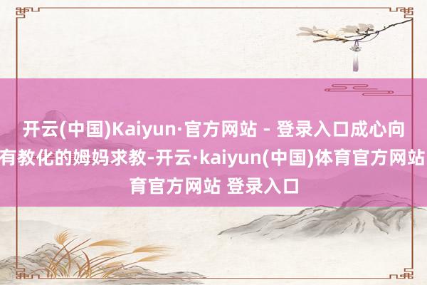 开云(中国)Kaiyun·官方网站 - 登录入口成心向身边几个有教化的姆妈求教-开云·kaiyun(中国)体育官方网站 登录入口