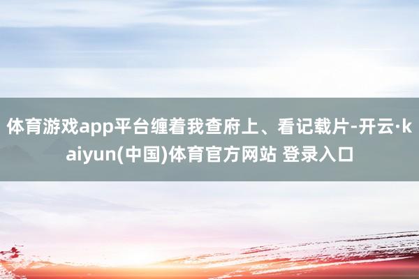体育游戏app平台缠着我查府上、看记载片-开云·kaiyun(中国)体育官方网站 登录入口