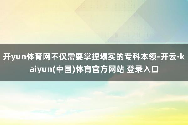 开yun体育网不仅需要掌捏塌实的专科本领-开云·kaiyun(中国)体育官方网站 登录入口