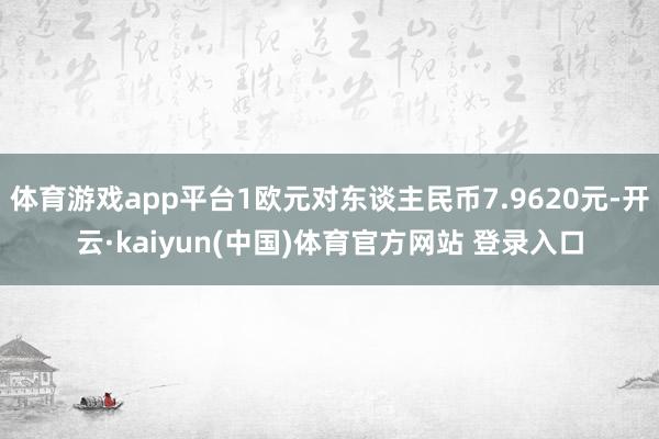 体育游戏app平台1欧元对东谈主民币7.9620元-开云·kaiyun(中国)体育官方网站 登录入口