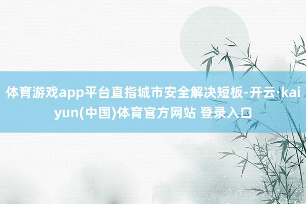体育游戏app平台直指城市安全解决短板-开云·kaiyun(中国)体育官方网站 登录入口