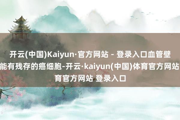 开云(中国)Kaiyun·官方网站 - 登录入口血管壁上也很可能有残存的癌细胞-开云·kaiyun(中国)体育官方网站 登录入口