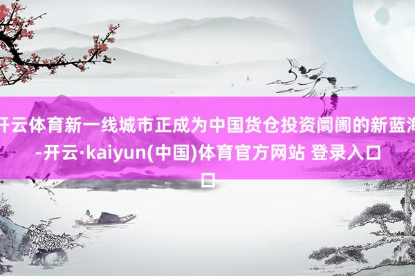 开云体育新一线城市正成为中国货仓投资阛阓的新蓝海-开云·kaiyun(中国)体育官方网站 登录入口