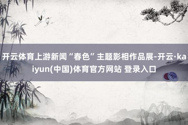 开云体育上游新闻“春色”主题影相作品展-开云·kaiyun(中国)体育官方网站 登录入口