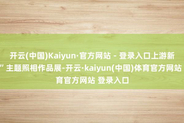 开云(中国)Kaiyun·官方网站 - 登录入口上游新闻“春色”主题照相作品展-开云·kaiyun(中国)体育官方网站 登录入口