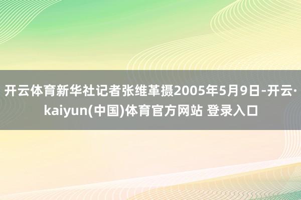 开云体育新华社记者张维革摄2005年5月9日-开云·kaiyun(中国)体育官方网站 登录入口