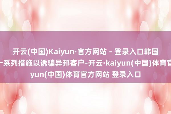 开云(中国)Kaiyun·官方网站 - 登录入口韩国多家大银行采纳一系列措施以诱骗异邦客户-开云·kaiyun(中国)体育官方网站 登录入口