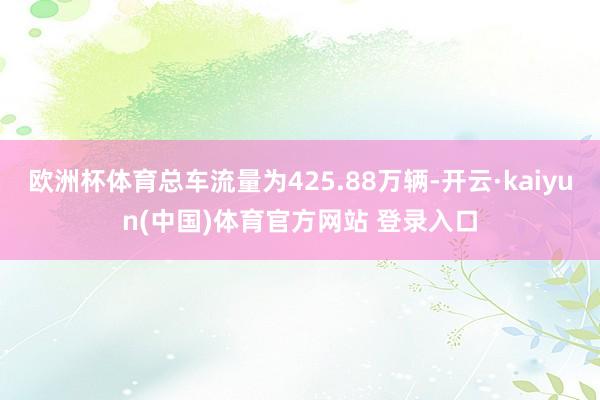 欧洲杯体育总车流量为425.88万辆-开云·kaiyun(中国)体育官方网站 登录入口