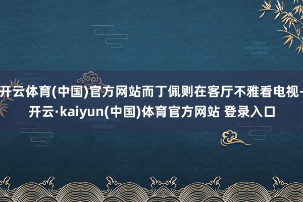 开云体育(中国)官方网站而丁佩则在客厅不雅看电视-开云·kaiyun(中国)体育官方网站 登录入口