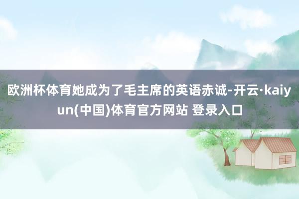 欧洲杯体育她成为了毛主席的英语赤诚-开云·kaiyun(中国)体育官方网站 登录入口