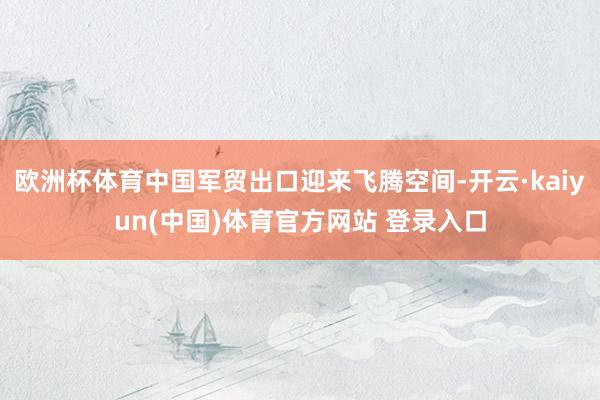 欧洲杯体育中国军贸出口迎来飞腾空间-开云·kaiyun(中国)体育官方网站 登录入口