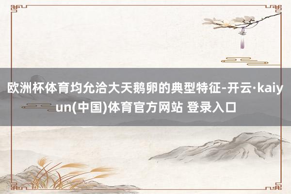 欧洲杯体育均允洽大天鹅卵的典型特征-开云·kaiyun(中国)体育官方网站 登录入口