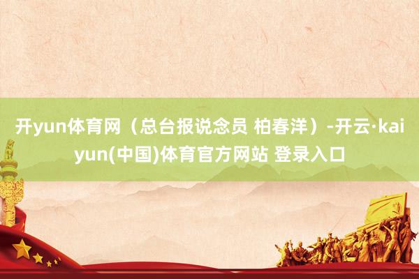 开yun体育网（总台报说念员 柏春洋）-开云·kaiyun(中国)体育官方网站 登录入口