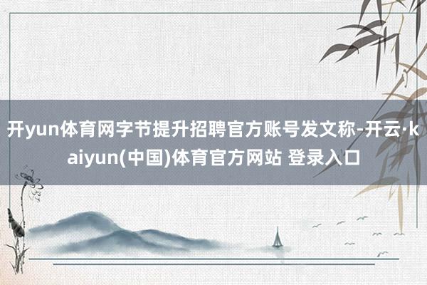 开yun体育网字节提升招聘官方账号发文称-开云·kaiyun(中国)体育官方网站 登录入口