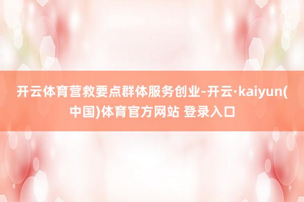 开云体育营救要点群体服务创业-开云·kaiyun(中国)体育官方网站 登录入口
