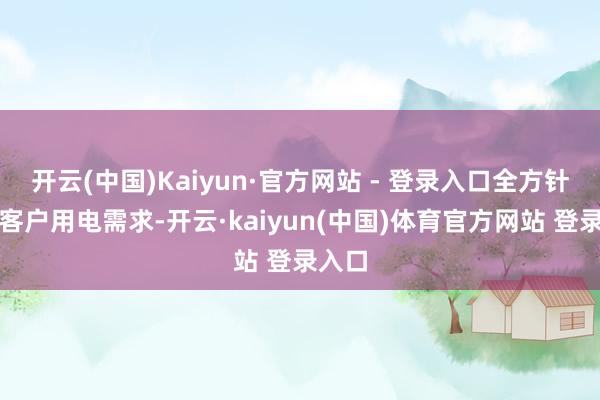 开云(中国)Kaiyun·官方网站 - 登录入口全方针满足客户用电需求-开云·kaiyun(中国)体育官方网站 登录入口