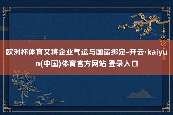 欧洲杯体育又将企业气运与国运绑定-开云·kaiyun(中国)体育官方网站 登录入口
