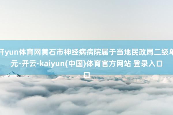 开yun体育网黄石市神经病病院属于当地民政局二级单元-开云·kaiyun(中国)体育官方网站 登录入口