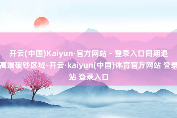 开云(中国)Kaiyun·官方网站 - 登录入口同期退出最高端破钞区域-开云·kaiyun(中国)体育官方网站 登录入口