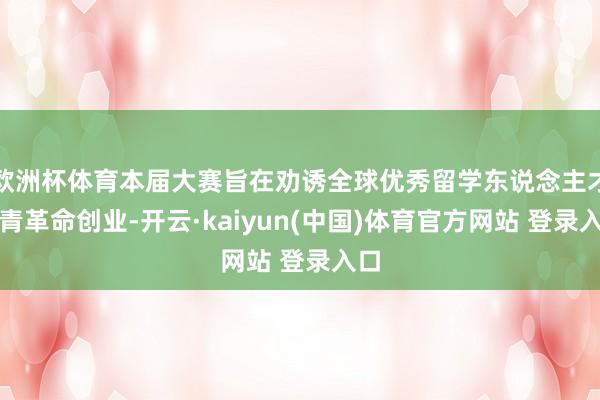 欧洲杯体育本届大赛旨在劝诱全球优秀留学东说念主才来青革命创业-开云·kaiyun(中国)体育官方网站 登录入口