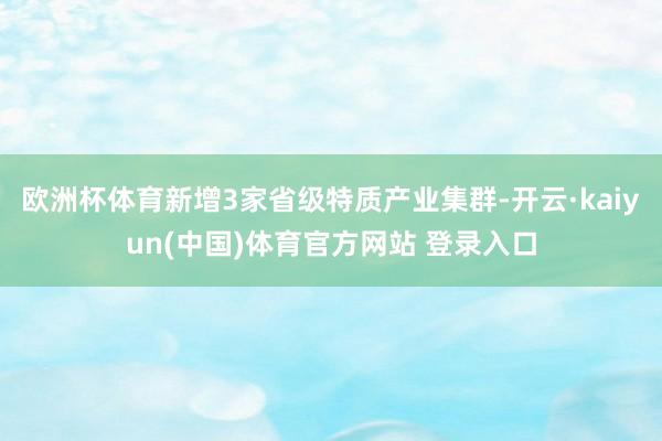 欧洲杯体育新增3家省级特质产业集群-开云·kaiyun(中国)体育官方网站 登录入口