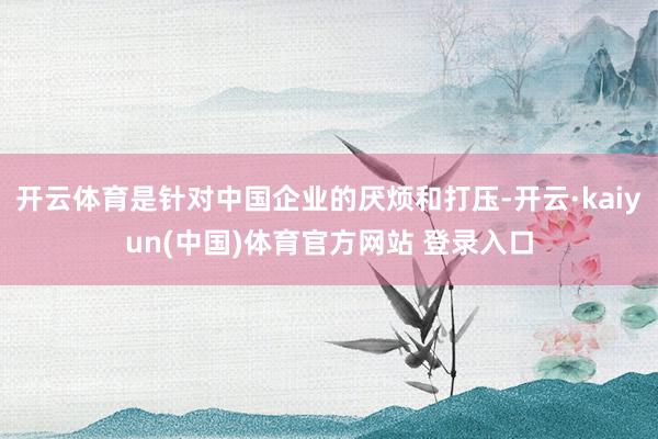 开云体育是针对中国企业的厌烦和打压-开云·kaiyun(中国)体育官方网站 登录入口