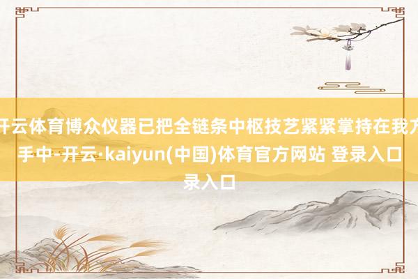 开云体育博众仪器已把全链条中枢技艺紧紧掌持在我方手中-开云·kaiyun(中国)体育官方网站 登录入口