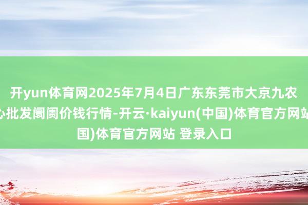 开yun体育网2025年7月4日广东东莞市大京九农副居品中心批发阛阓价钱行情-开云·kaiyun(中国)体育官方网站 登录入口