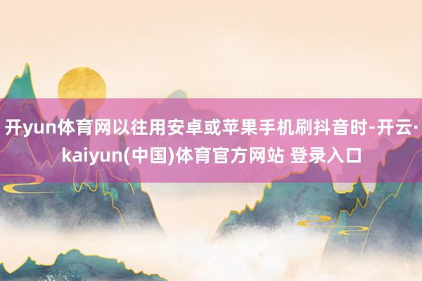 开yun体育网以往用安卓或苹果手机刷抖音时-开云·kaiyun(中国)体育官方网站 登录入口