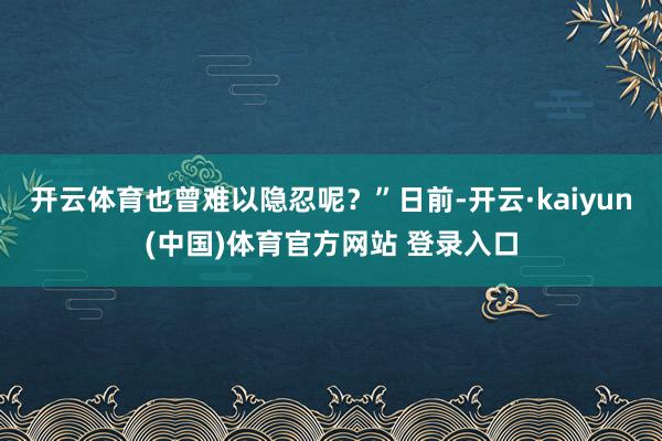 开云体育也曾难以隐忍呢？”日前-开云·kaiyun(中国)体育官方网站 登录入口