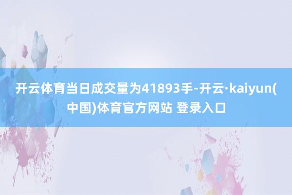 开云体育当日成交量为41893手-开云·kaiyun(中国)体育官方网站 登录入口