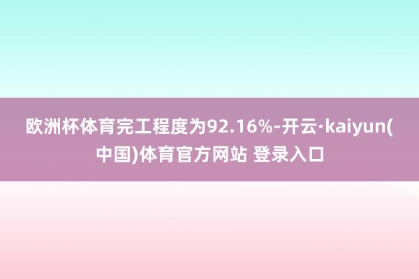 欧洲杯体育完工程度为92.16%-开云·kaiyun(中国)体育官方网站 登录入口