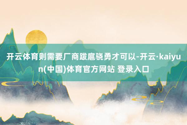 开云体育则需要厂商跋扈骁勇才可以-开云·kaiyun(中国)体育官方网站 登录入口
