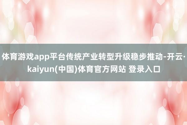体育游戏app平台传统产业转型升级稳步推动-开云·kaiyun(中国)体育官方网站 登录入口