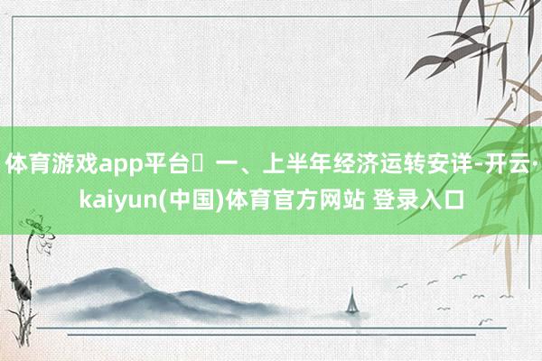 体育游戏app平台 一、上半年经济运转安详-开云·kaiyun(中国)体育官方网站 登录入口
